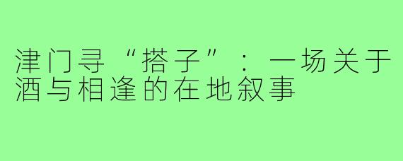 津门寻“搭子”：一场关于酒与相逢的在地叙事