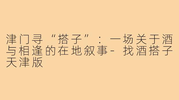 津门寻“搭子”：一场关于酒与相逢的在地叙事-找酒搭子天津版