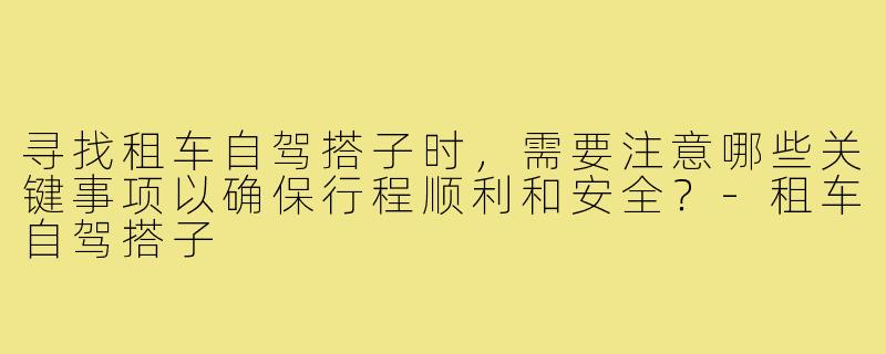 寻找租车自驾搭子时，需要注意哪些关键事项以确保行程顺利和安全？-租车自驾搭子