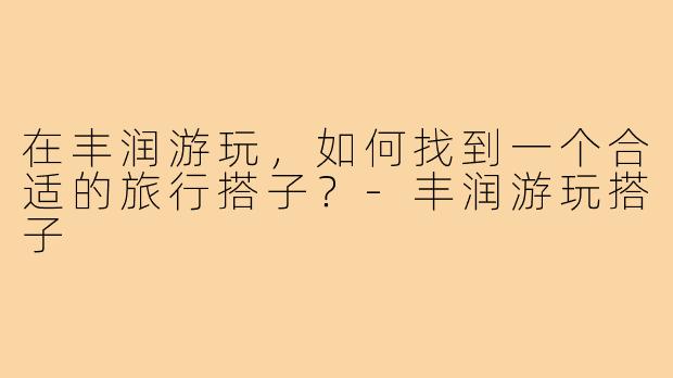 在丰润游玩，如何找到一个合适的旅行搭子？-丰润游玩搭子