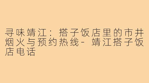 寻味靖江：搭子饭店里的市井烟火与预约热线-靖江搭子饭店电话