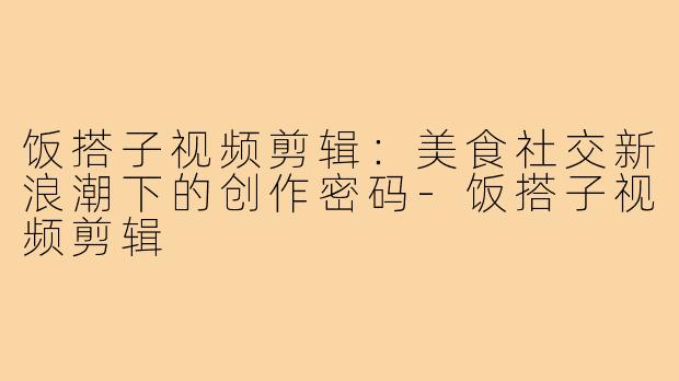 饭搭子视频剪辑：美食社交新浪潮下的创作密码-饭搭子视频剪辑