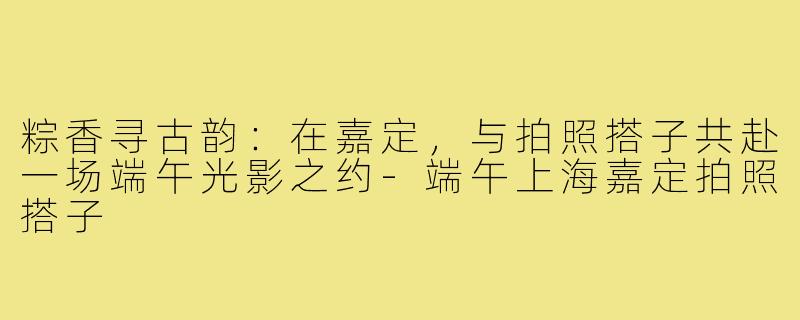 粽香寻古韵：在嘉定，与拍照搭子共赴一场端午光影之约-端午上海嘉定拍照搭子