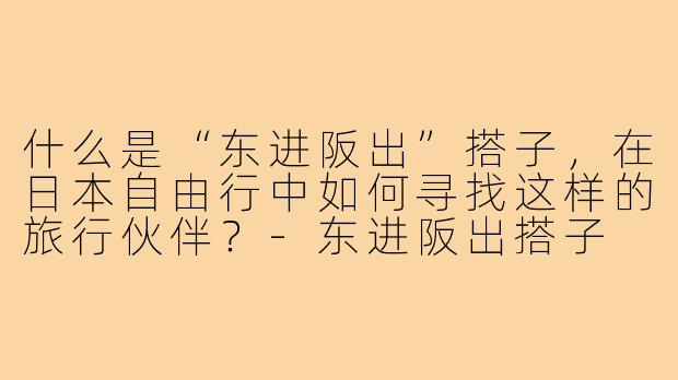 什么是“东进阪出”搭子，在日本自由行中如何寻找这样的旅行伙伴？-东进阪出搭子