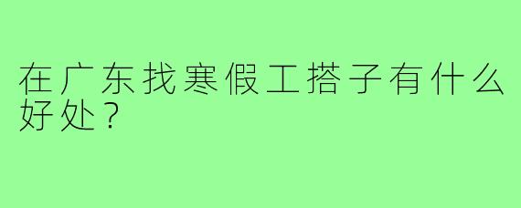 在广东找寒假工搭子有什么好处？