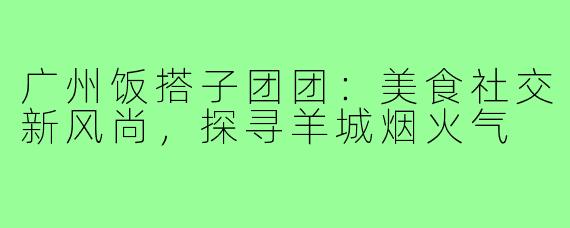 广州饭搭子团团：美食社交新风尚，探寻羊城烟火气