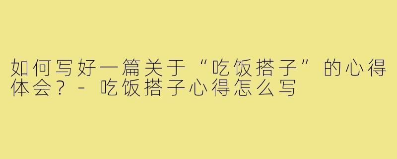 如何写好一篇关于“吃饭搭子”的心得体会？-吃饭搭子心得怎么写