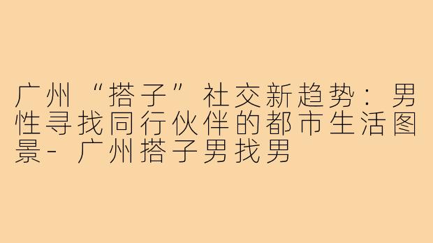 广州“搭子”社交新趋势：男性寻找同行伙伴的都市生活图景-广州搭子男找男