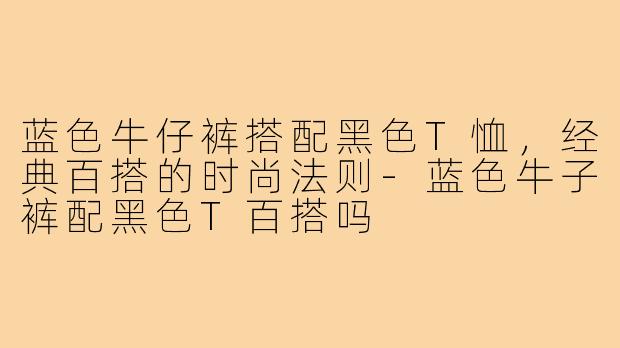 蓝色牛仔裤搭配黑色T恤，经典百搭的时尚法则-蓝色牛子裤配黑色T百搭吗