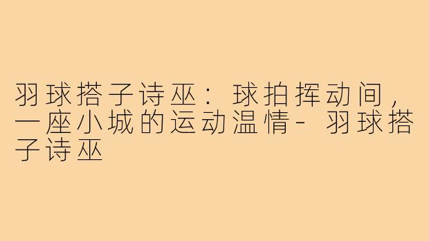 羽球搭子诗巫:球拍挥动间,一座小城的运动温情-羽球搭子诗巫