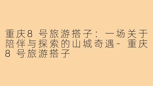 重庆8号旅游搭子：一场关于陪伴与探索的山城奇遇-重庆8号旅游搭子