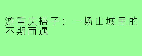 游重庆搭子：一场山城里的不期而遇