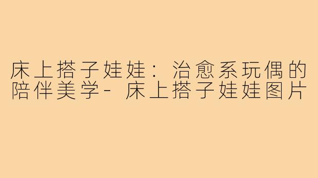 床上搭子娃娃：治愈系玩偶的陪伴美学-床上搭子娃娃图片