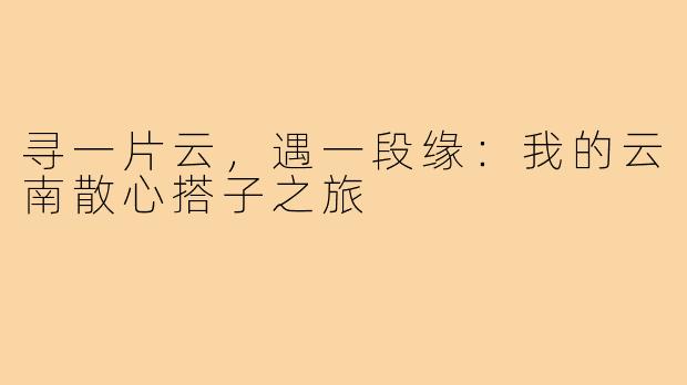 寻一片云，遇一段缘：我的云南散心搭子之旅