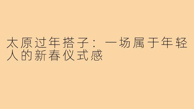 太原过年搭子：一场属于年轻人的新春仪式感