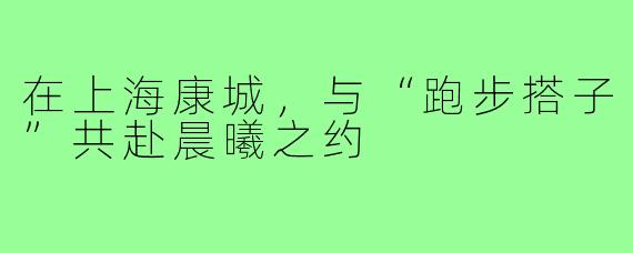 在上海康城，与“跑步搭子”共赴晨曦之约