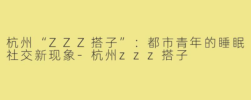 杭州“ZZZ搭子”：都市青年的睡眠社交新现象-杭州zzz搭子