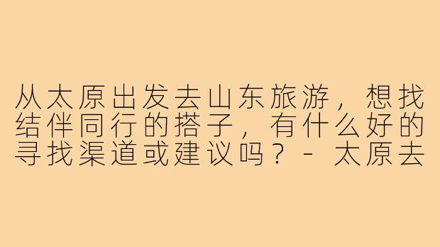从太原出发去山东旅游，想找结伴同行的搭子，有什么好的寻找渠道或建议吗？-太原去山东旅游搭子