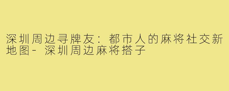深圳周边寻牌友：都市人的麻将社交新地图-深圳周边麻将搭子