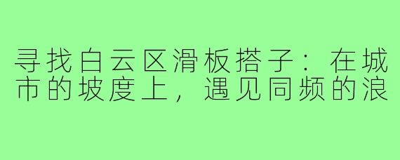 寻找白云区滑板搭子：在城市的坡度上，遇见同频的浪