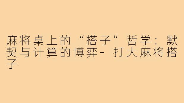 麻将桌上的“搭子”哲学：默契与计算的博弈-打大麻将搭子
