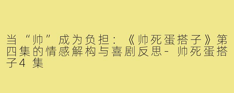 当“帅”成为负担:《帅死蛋搭子》第四集的情感解构与喜剧反思-帅死蛋搭子4集
