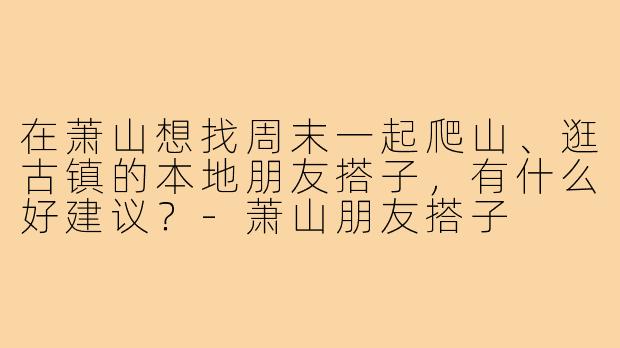 在萧山想找周末一起爬山、逛古镇的本地朋友搭子，有什么好建议？-萧山朋友搭子