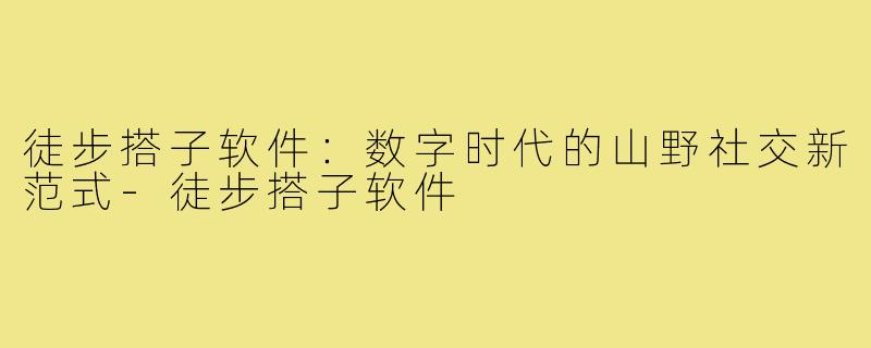 徒步搭子软件：数字时代的山野社交新范式-徒步搭子软件