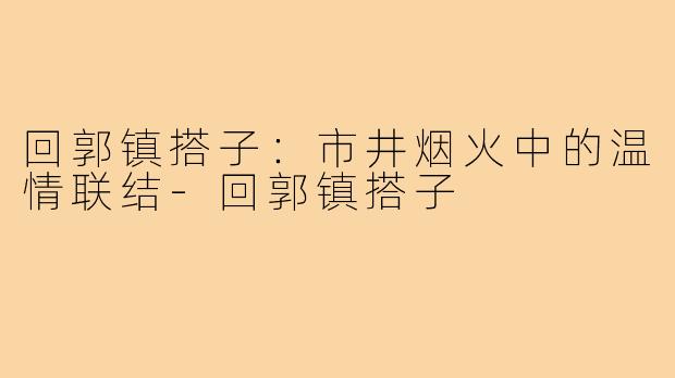 回郭镇搭子：市井烟火中的温情联结-回郭镇搭子