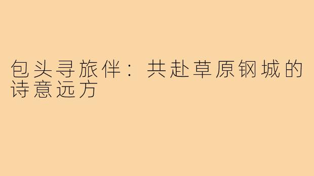 包头寻旅伴：共赴草原钢城的诗意远方