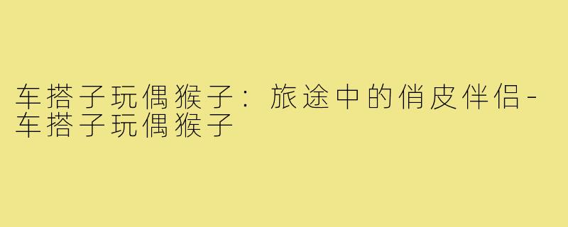 车搭子玩偶猴子:旅途中的俏皮伴侣-车搭子玩偶猴子