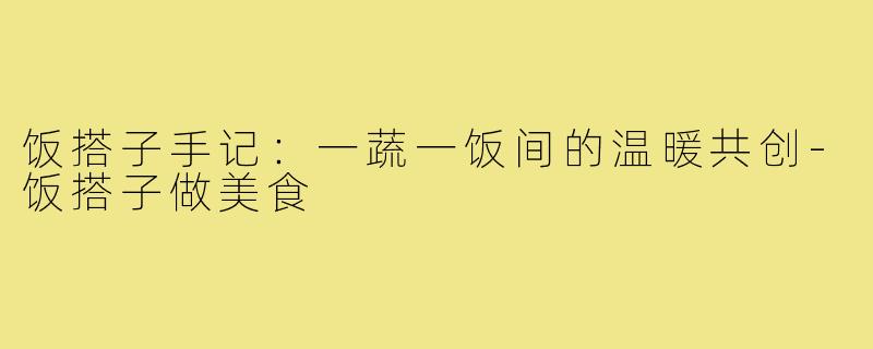 饭搭子手记：一蔬一饭间的温暖共创-饭搭子做美食