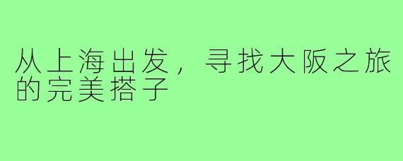 从上海出发，寻找大阪之旅的完美搭子