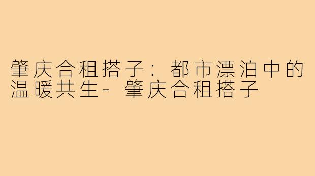 肇庆合租搭子:都市漂泊中的温暖共生-肇庆合租搭子