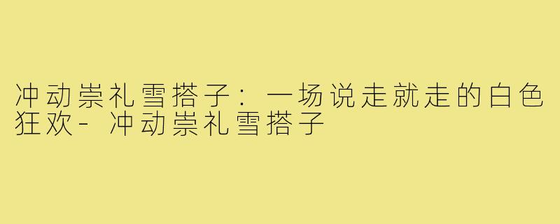 冲动崇礼雪搭子：一场说走就走的白色狂欢-冲动崇礼雪搭子