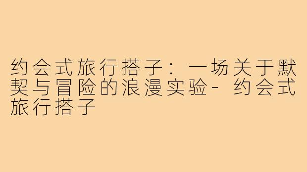 约会式旅行搭子：一场关于默契与冒险的浪漫实验-约会式旅行搭子