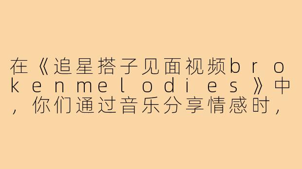 在《追星搭子见面视频brokenmelodies》中，你们通过音乐分享情感时，最触动彼此的瞬间是什么？