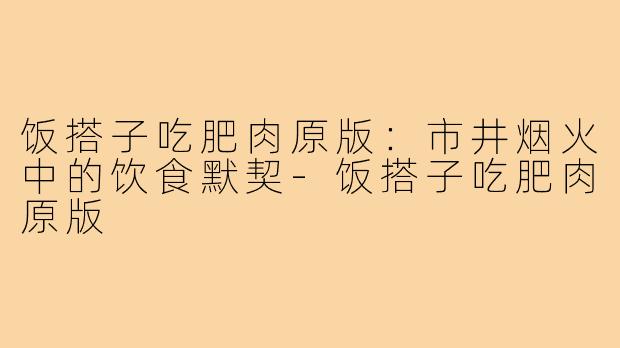 饭搭子吃肥肉原版：市井烟火中的饮食默契-饭搭子吃肥肉原版