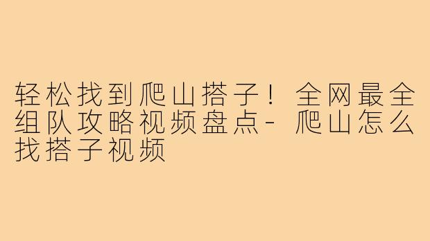 轻松找到爬山搭子！全网最全组队攻略视频盘点-爬山怎么找搭子视频