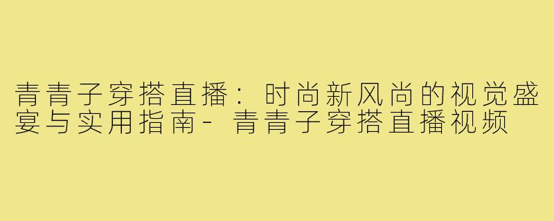 青青子穿搭直播:时尚新风尚的视觉盛宴与实用指南-青青子穿搭直播视频