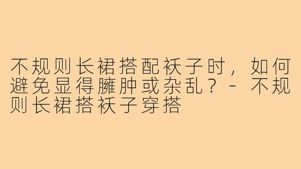 不规则长裙搭配袄子时，如何避免显得臃肿或杂乱？-不规则长裙搭袄子穿搭