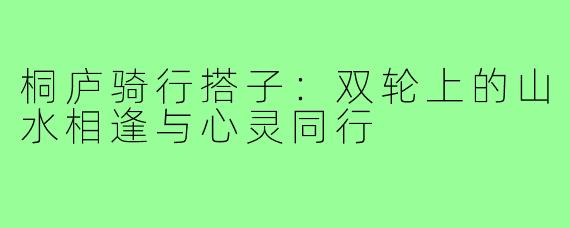 桐庐骑行搭子:双轮上的山水相逢与心灵同行