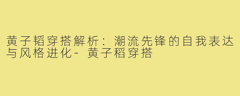 黄子韬穿搭解析：潮流先锋的自我表达与风格进化-黄子稻穿搭