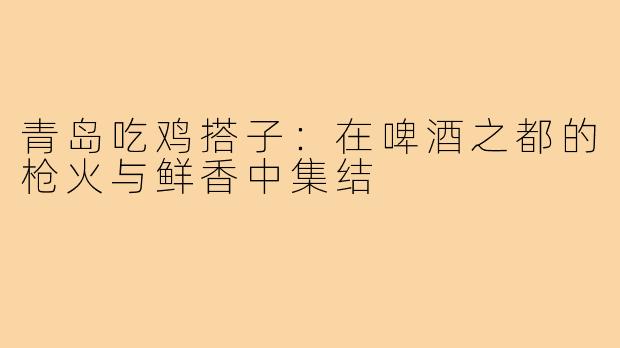 青岛吃鸡搭子：在啤酒之都的枪火与鲜香中集结