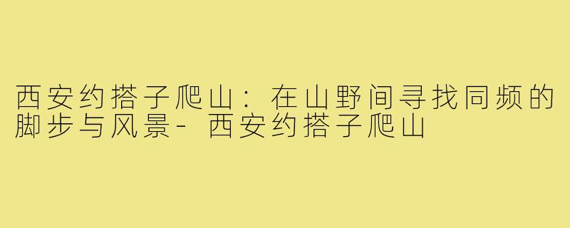 西安约搭子爬山:在山野间寻找同频的脚步与风景-西安约搭子爬山