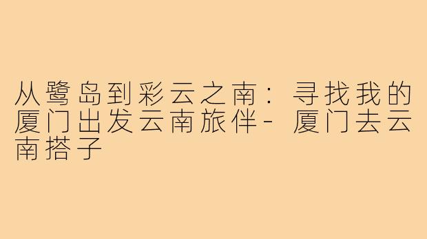 从鹭岛到彩云之南：寻找我的厦门出发云南旅伴-厦门去云南搭子