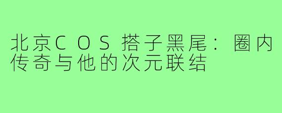北京COS搭子黑尾：圈内传奇与他的次元联结