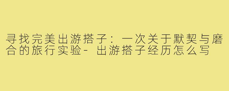 寻找完美出游搭子：一次关于默契与磨合的旅行实验-出游搭子经历怎么写
