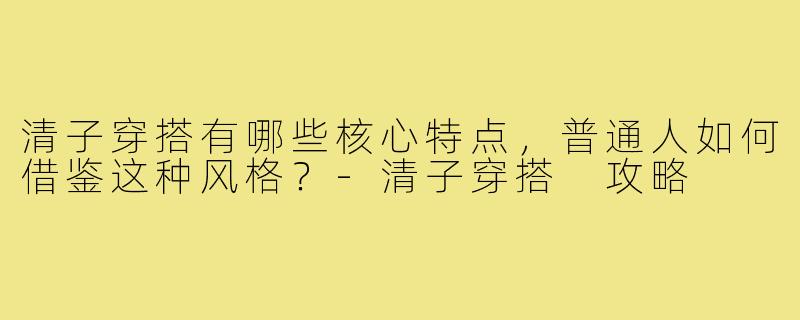清子穿搭有哪些核心特点，普通人如何借鉴这种风格？-清子穿搭 攻略