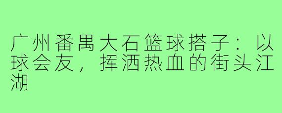 广州番禺大石篮球搭子：以球会友，挥洒热血的街头江湖
